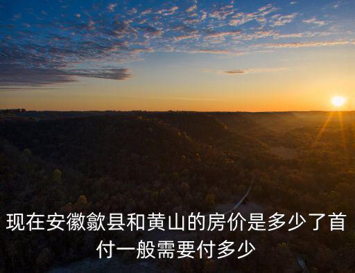 現在安徽歙縣和黃山的房價是多少了首付一般需要付多少