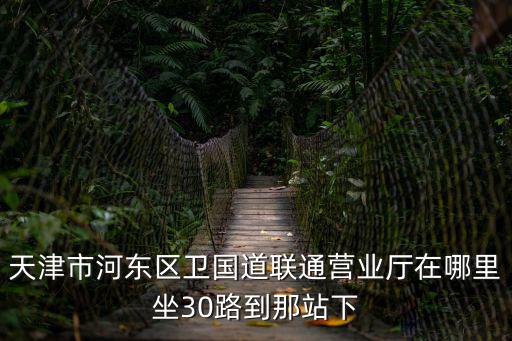 天津市河東區哪有聯通營業廳，天津市河東區衛國道聯通營業廳在哪里坐30路到那站下