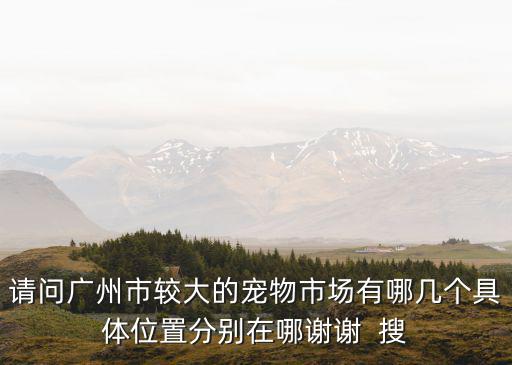 請問廣州市較大的寵物市場有哪幾個具體位置分別在哪謝謝  搜