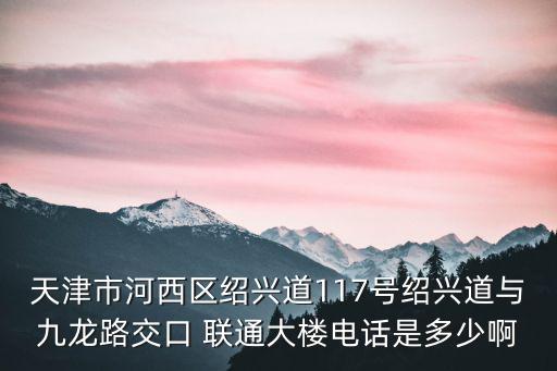 天津市河西區(qū)紹興道117號紹興道與九龍路交口 聯(lián)通大樓電話是多少啊
