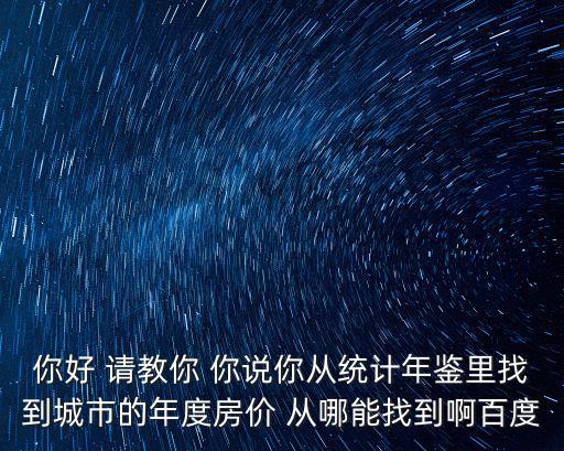 你好 請教你 你說你從統計年鑒里找到城市的年度房價 從哪能找到啊百度