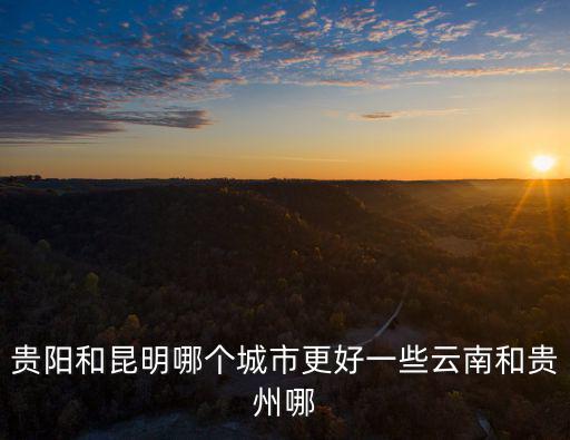 貴陽和昆明哪個城市更好一些云南和貴州哪