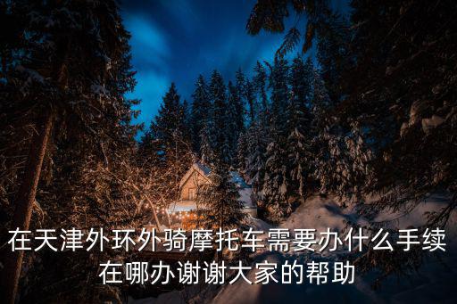 在天津外環(huán)外騎摩托車需要辦什么手續(xù)在哪辦謝謝大家的幫助