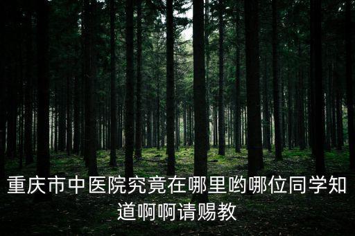 重慶市中醫院究竟在哪里喲哪位同學知道啊啊請賜教