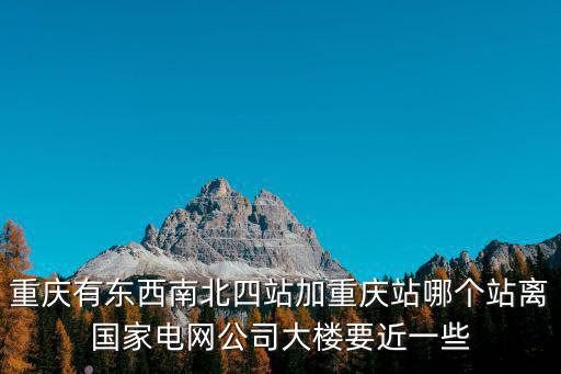 重慶有東西南北四站加重慶站哪個站離國家電網公司大樓要近一些