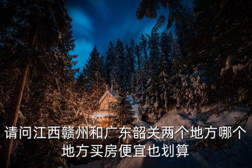 請(qǐng)問(wèn)江西贛州和廣東韶關(guān)兩個(gè)地方哪個(gè)地方買房便宜也劃算