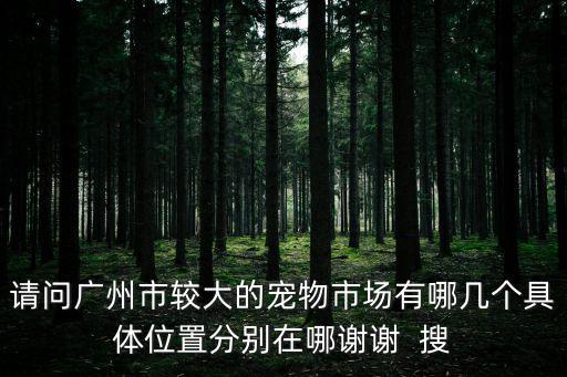請問廣州市較大的寵物市場有哪幾個具體位置分別在哪謝謝  搜