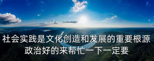 社會實踐是文化創造和發展的重要根源政治好的來幫忙一下一定要