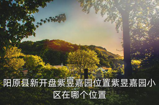 陽原縣新開盤紫昱嘉園位置紫昱嘉園小區(qū)在哪個(gè)位置