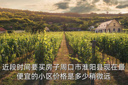 周口市哪個小區房價便宜，近段時間要買房子周口市淮陽縣現在最便宜的小區價格是多少稍微遠