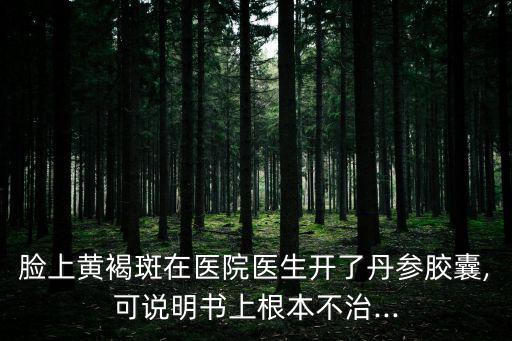 臉上黃褐斑在醫(yī)院醫(yī)生開了丹參膠囊,可說明書上根本不治...