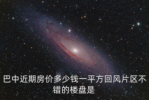 巴中近期房價多少錢一平方回風片區不錯的樓盤是
