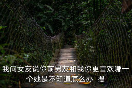 我問女友說你前男友和我你更喜歡哪一個她是不知道怎么辦  搜
