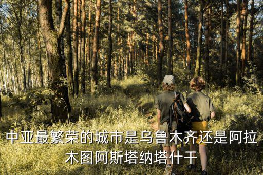 中亞最繁榮的城市是烏魯木齊還是阿拉木圖阿斯塔納塔什干