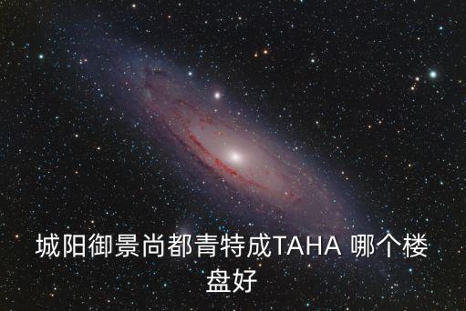城陽哪個樓盤房價最高檔，城陽御景尚都青特成TAHA 哪個樓盤好
