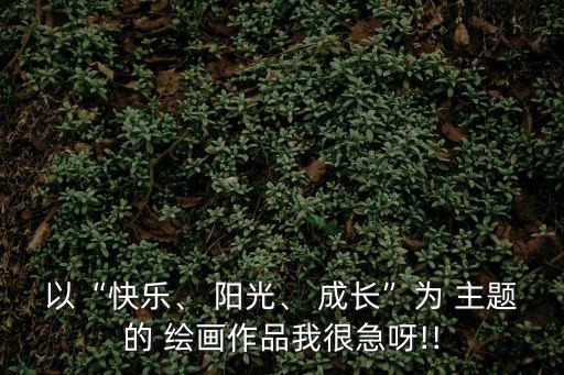 以“快樂、 陽光、 成長”為 主題的 繪畫作品我很急呀!!