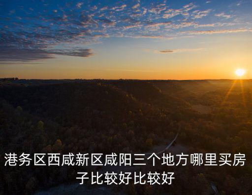 港務區(qū)西咸新區(qū)咸陽三個地方哪里買房子比較好比較好