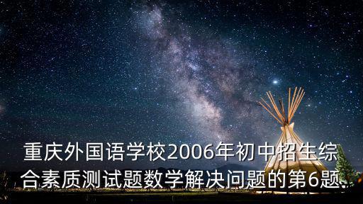 重慶外國語學校2006年初中招生綜合素質測試題數學解決問題的第6題