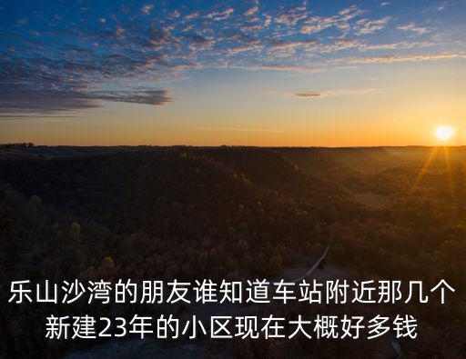 樂山沙灣的朋友誰知道車站附近那幾個新建23年的小區現在大概好多錢