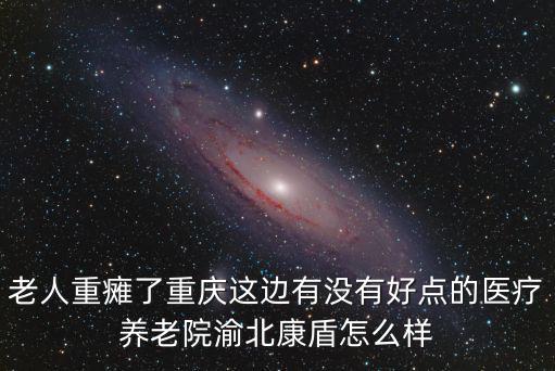 老人重癱了重慶這邊有沒有好點的醫(yī)療養(yǎng)老院渝北康盾怎么樣
