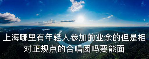 上海哪里有年輕人參加的業(yè)余的但是相對正規(guī)點的合唱團嗎要能面