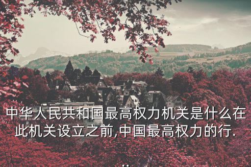 中華人民共和國最高權力機關是什么在此機關設立之前,中國最高權力的行...