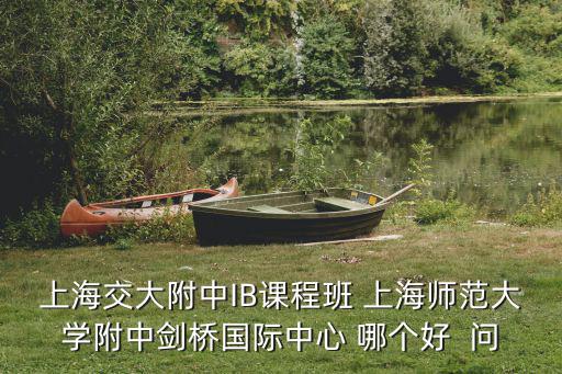 交大附中ib班好進嗎，上海交大附中IB課程班 上海師范大學(xué)附中劍橋國際中心 哪個好  問