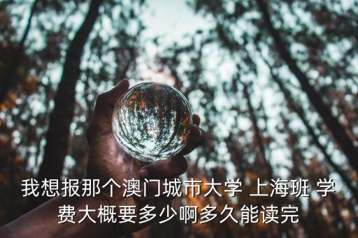 上海寶山世界外國語學校學費，我想報那個澳門城市大學 上海班 學費大概要多少啊多久能讀完
