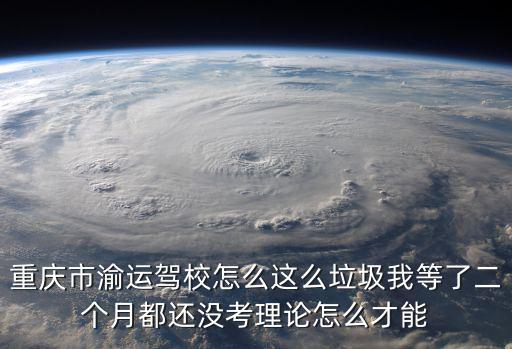 重慶市渝運駕校怎么這么垃圾我等了二個月都還沒考理論怎么才能