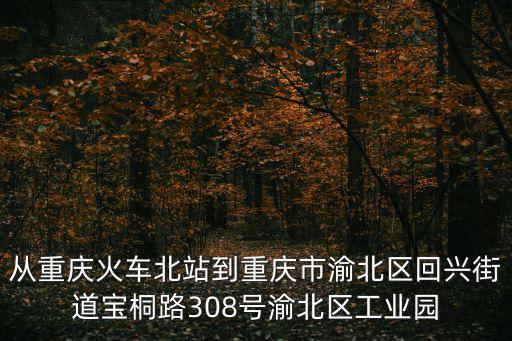 從重慶火車北站到重慶市渝北區回興街道寶桐路308號渝北區工業園