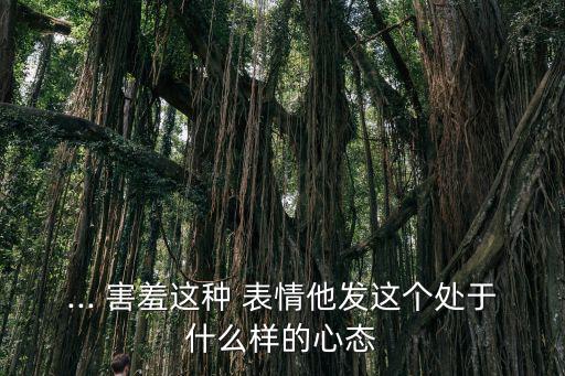... 害羞這種 表情他發這個處于什么樣的心態