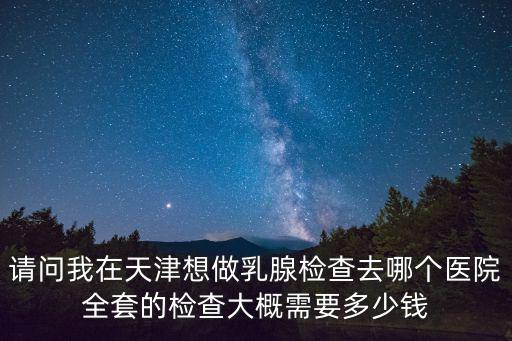 請問我在天津想做乳腺檢查去哪個醫院全套的檢查大概需要多少錢
