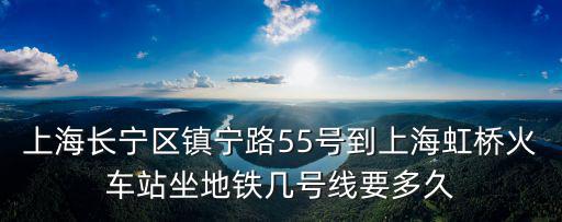 上海市長寧區(qū)真寧路55號，上海長寧區(qū)鎮(zhèn)寧路55號到上海虹橋火車站坐地鐵幾號線要多久