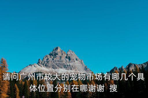 請問廣州市較大的寵物市場有哪幾個具體位置分別在哪謝謝  搜
