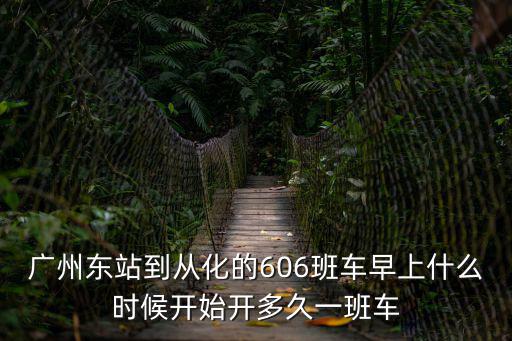 廣州60路多久一趟，廣州東站到從化的606班車早上什么時候開始開多久一班車