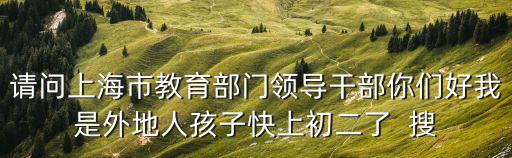 請問上海市教育部門領(lǐng)導(dǎo)干部你們好我是外地人孩子快上初二了  搜