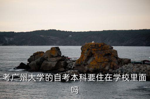 廣州大學自考大本，考廣州大學的自考本科要住在學校里面嗎