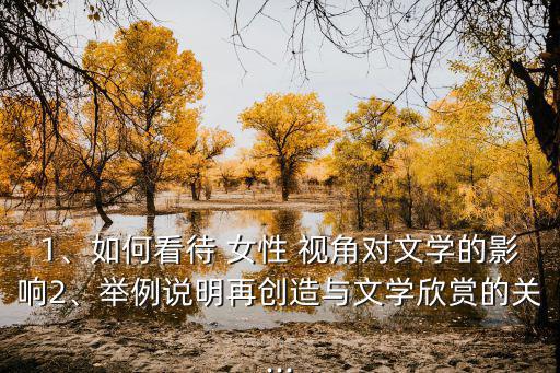 1、如何看待 女性 視角對文學(xué)的影響2、舉例說明再創(chuàng)造與文學(xué)欣賞的關(guān)...