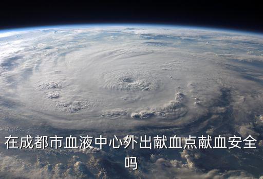 成都市血液中心能獻血嗎，在成都市血液中心外出獻血點獻血安全嗎