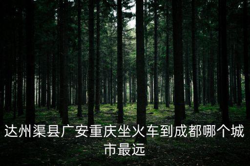 達州渠縣廣安重慶坐火車到成都哪個城市最遠