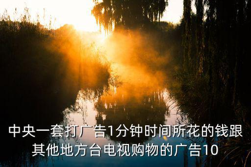 中央一套打廣告1分鐘時間所花的錢跟其他地方臺電視購物的廣告10