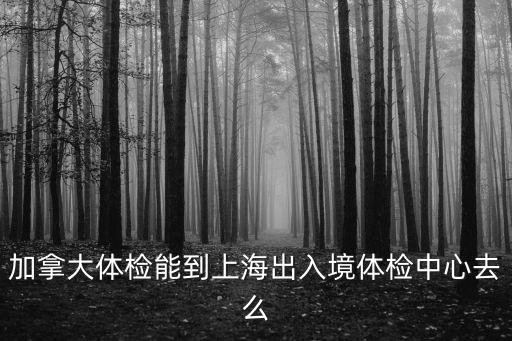 加拿大體檢能到上海出入境體檢中心去么