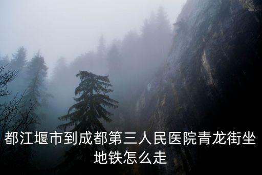 都江堰市到成都第三人民醫院青龍街坐地鐵怎么走
