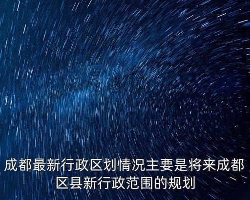 成都最新行政區(qū)劃情況主要是將來成都區(qū)縣新行政范圍的規(guī)劃