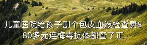 兒童醫(yī)院給孩子割個(gè)包皮血液檢查費(fèi)880多元連梅毒抗體都查了正