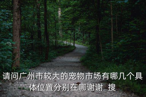 請問廣州市較大的寵物市場有哪幾個具體位置分別在哪謝謝  搜