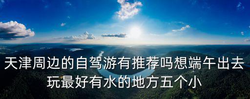 天津周邊的自駕游有推薦嗎想端午出去玩最好有水的地方五個小