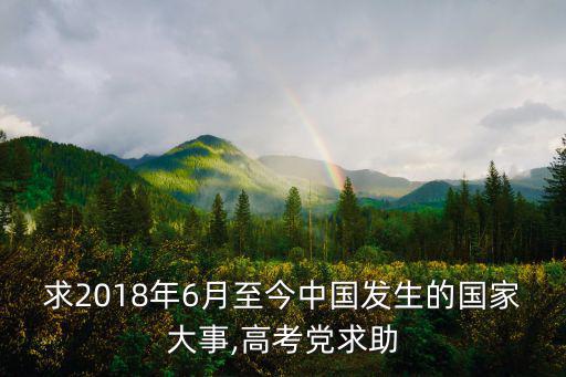 求2018年6月至今中國發生的國家大事,高考黨求助