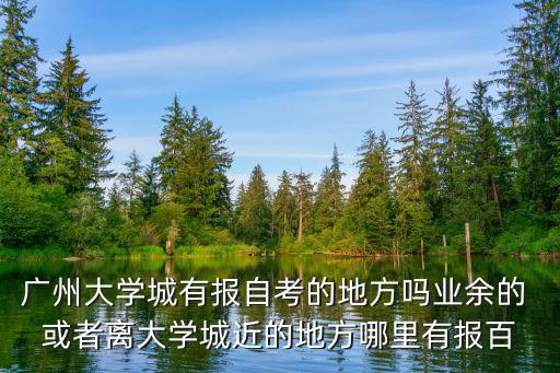 廣州大學城有報自考的地方嗎業余的 或者離大學城近的地方哪里有報百