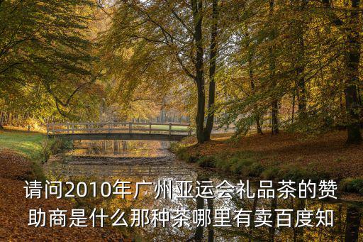 請問2010年廣州亞運會禮品茶的贊助商是什么那種茶哪里有賣百度知